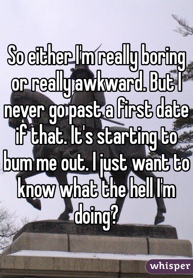 So either I'm really boring or really awkward. But I never go past a first date if that. It's starting to bum me out. I just want to know what the hell I'm doing?