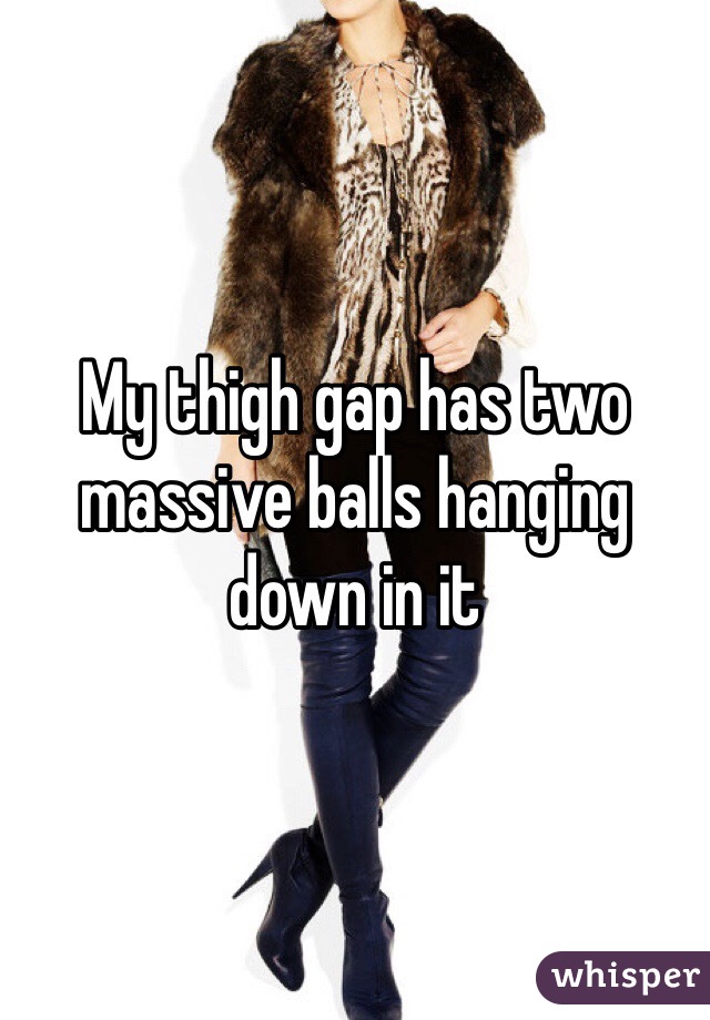My thigh gap has two massive balls hanging down in it