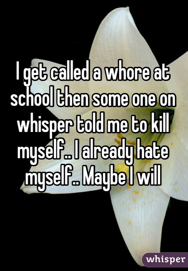 I get called a whore at school then some one on whisper told me to kill myself.. I already hate myself.. Maybe I will