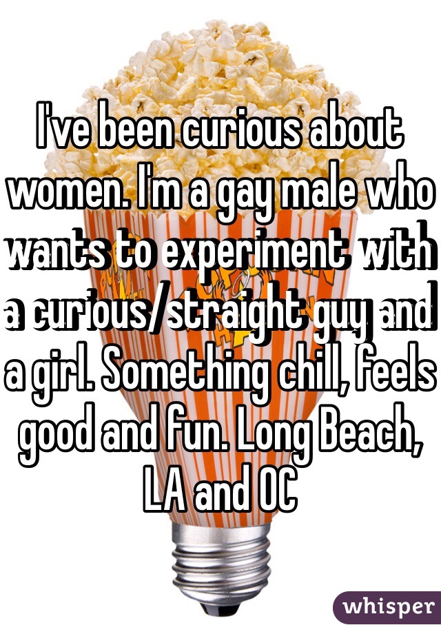 I've been curious about women. I'm a gay male who wants to experiment with a curious/straight guy and a girl. Something chill, feels good and fun. Long Beach, LA and OC
