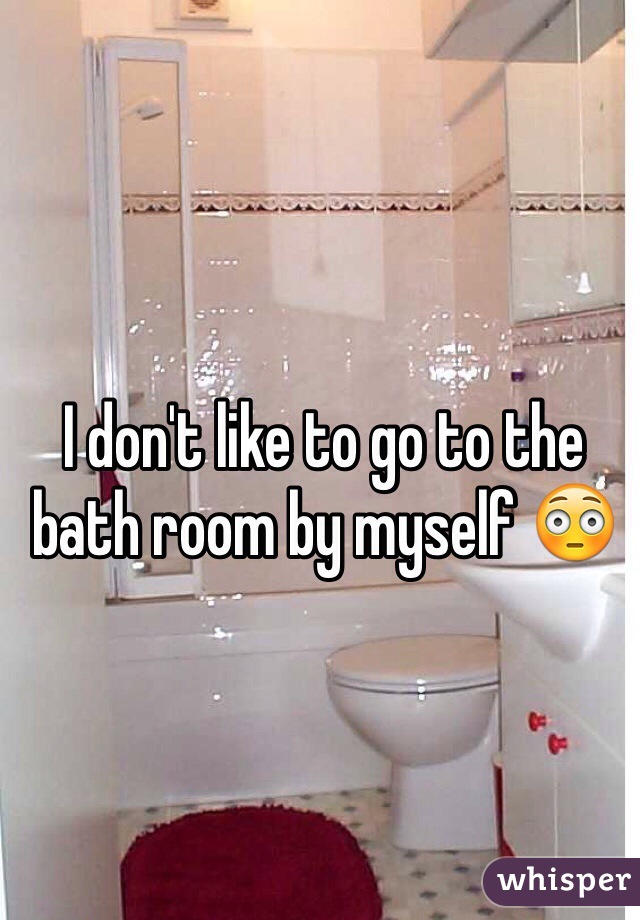I don't like to go to the bath room by myself 😳