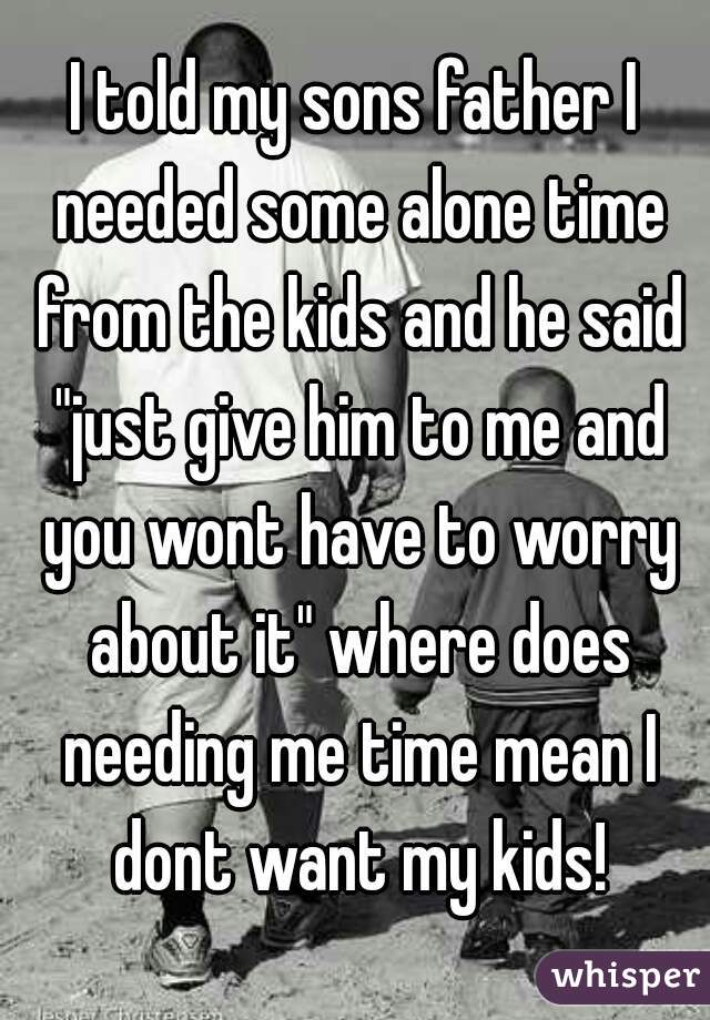 I told my sons father I needed some alone time from the kids and he said "just give him to me and you wont have to worry about it" where does needing me time mean I dont want my kids!