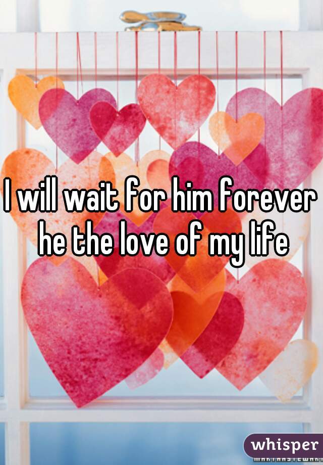 I will wait for him forever he the love of my life