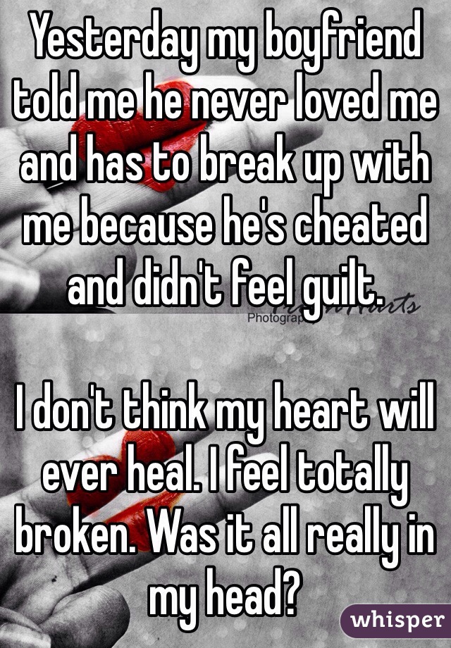 Yesterday my boyfriend told me he never loved me and has to break up with me because he's cheated and didn't feel guilt. 

I don't think my heart will ever heal. I feel totally broken. Was it all really in my head?