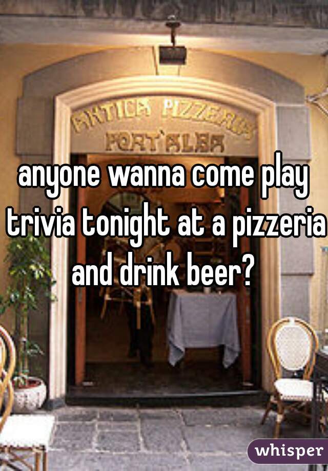 anyone wanna come play trivia tonight at a pizzeria and drink beer? 