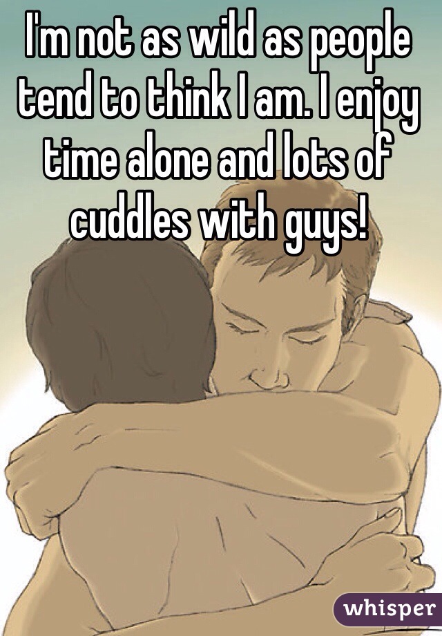 I'm not as wild as people tend to think I am. I enjoy time alone and lots of cuddles with guys! 