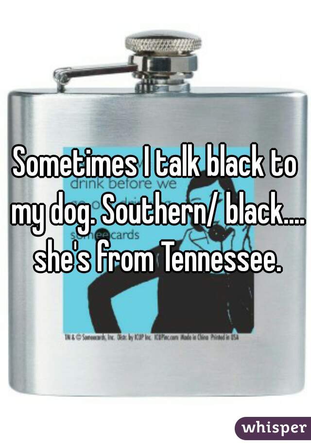 Sometimes I talk black to my dog. Southern/ black.... she's from Tennessee.