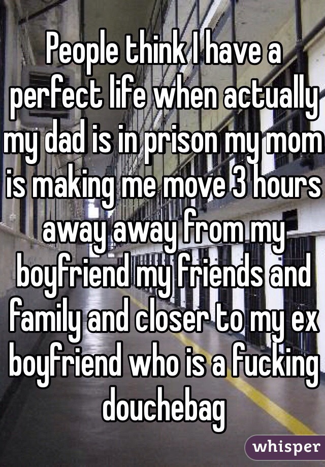 People think I have a perfect life when actually my dad is in prison my mom is making me move 3 hours away away from my boyfriend my friends and family and closer to my ex boyfriend who is a fucking douchebag