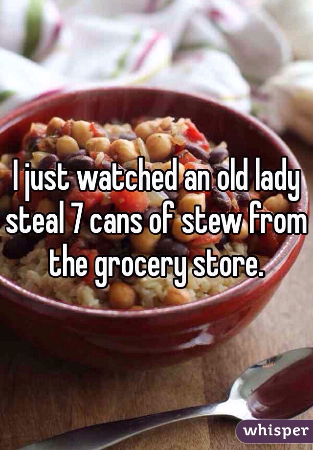 I just watched an old lady steal 7 cans of stew from the grocery store. 