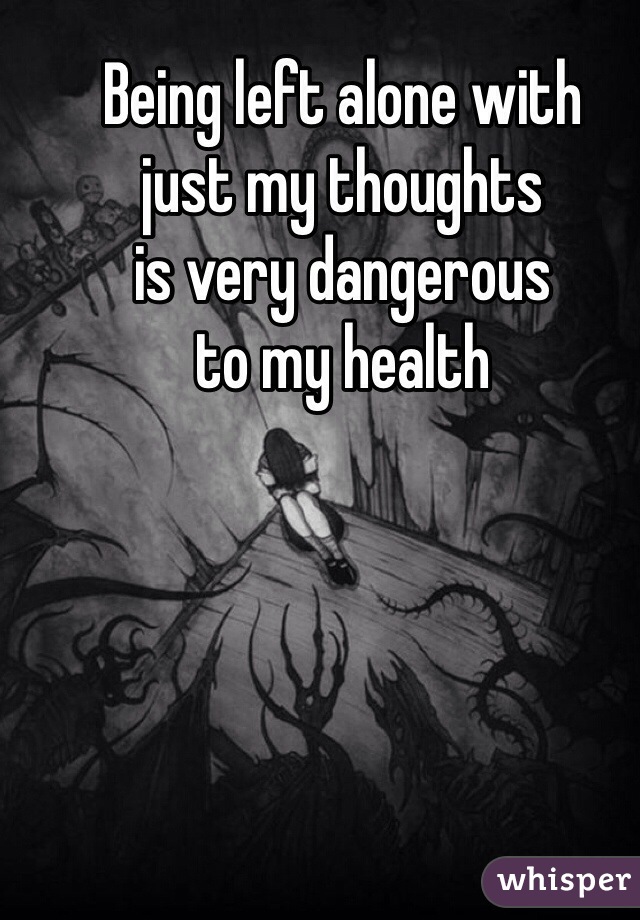 Being left alone with
just my thoughts
is very dangerous
to my health