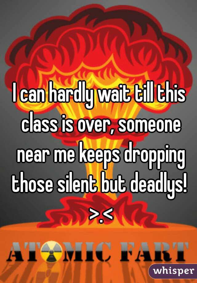 I can hardly wait till this class is over, someone near me keeps dropping those silent but deadlys!  >.<