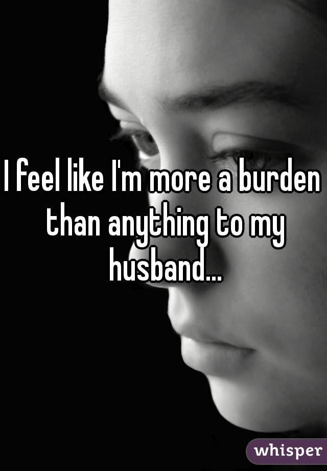 I feel like I'm more a burden than anything to my husband...
