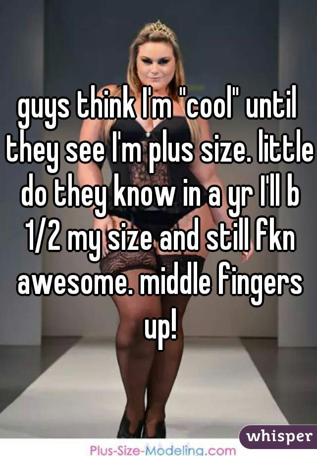 guys think I'm "cool" until they see I'm plus size. little do they know in a yr I'll b 1/2 my size and still fkn awesome. middle fingers up!