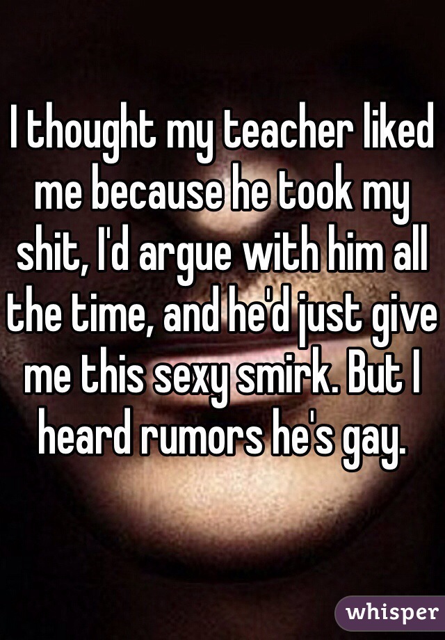I thought my teacher liked me because he took my shit, I'd argue with him all the time, and he'd just give me this sexy smirk. But I heard rumors he's gay. 