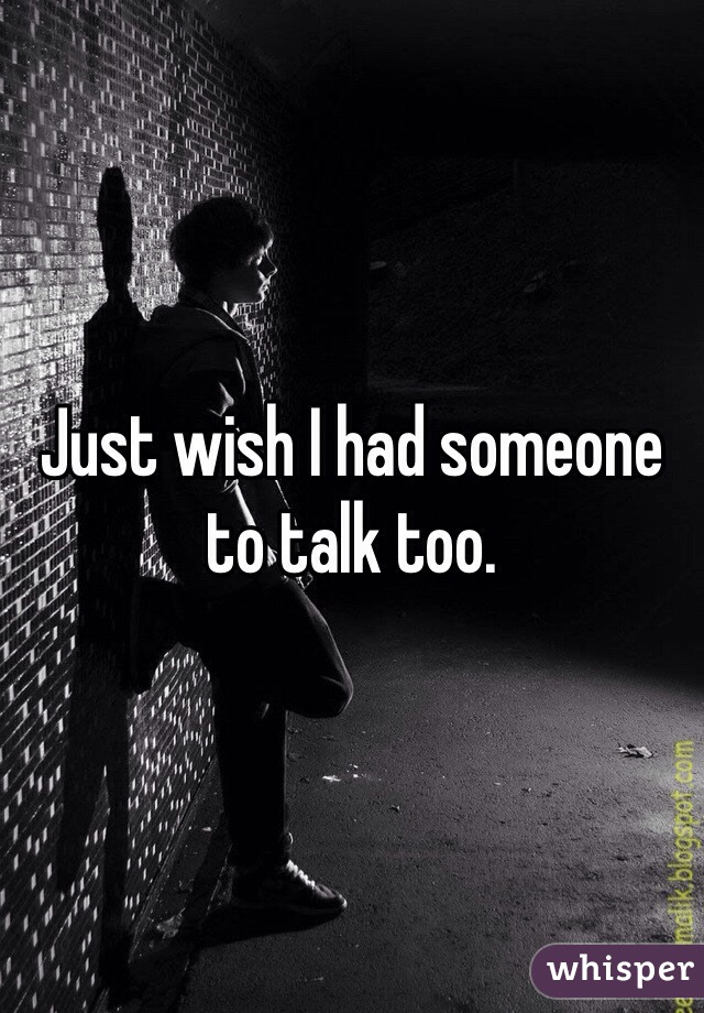 Just wish I had someone to talk too. 
