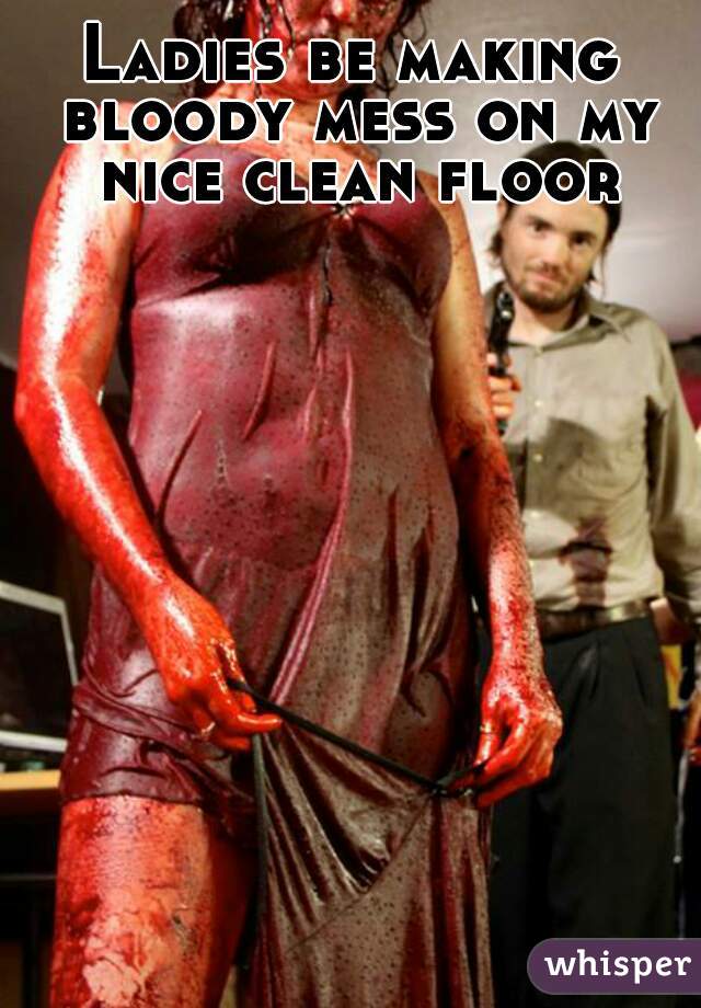 Ladies be making bloody mess on my nice clean floor.