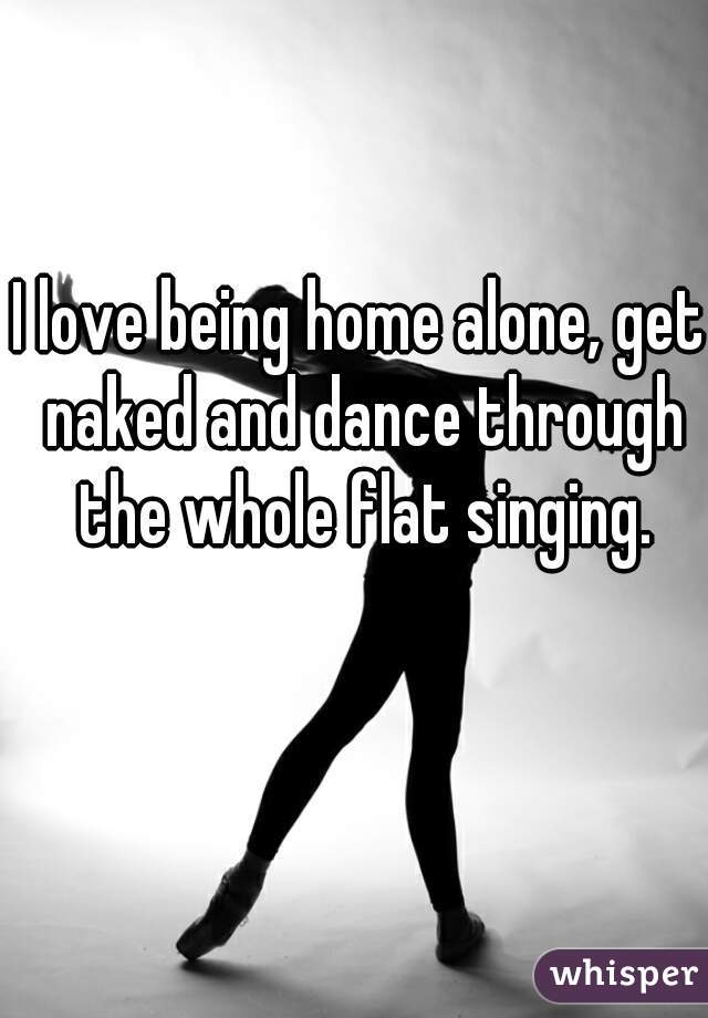 I love being home alone, get naked and dance through the whole flat singing. 😻