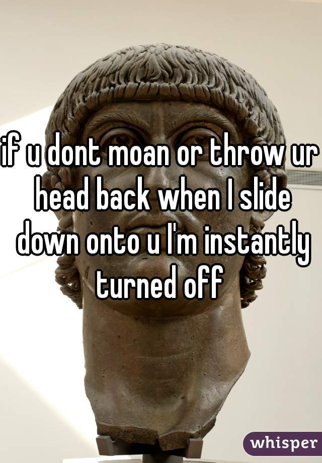 if u dont moan or throw ur head back when I slide down onto u I'm instantly turned off 