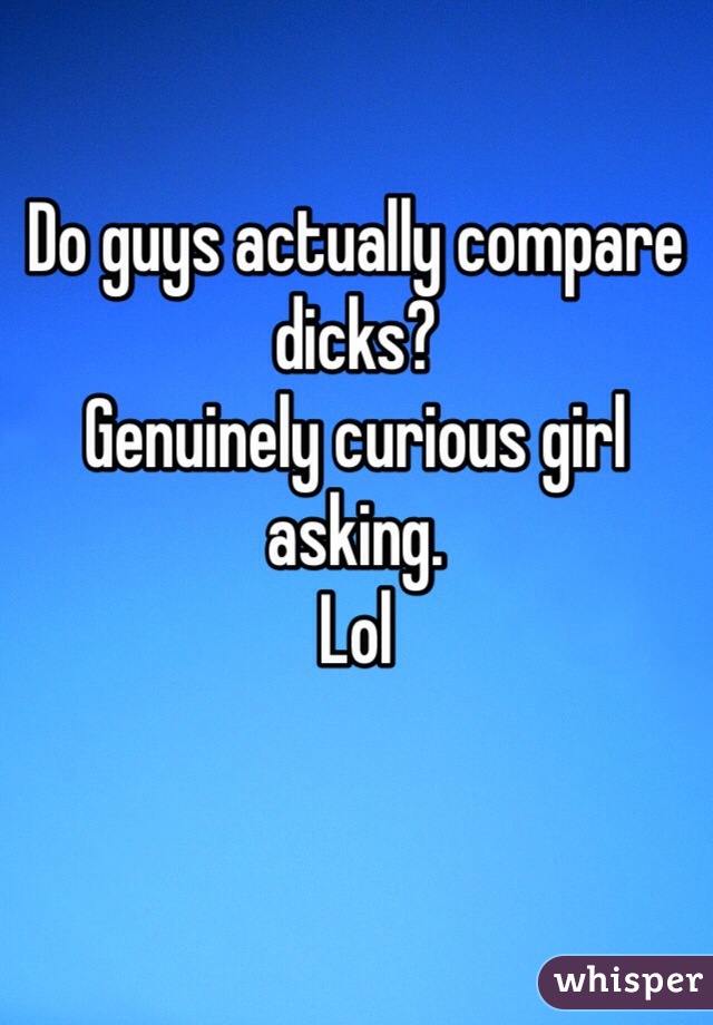 Do guys actually compare dicks? 
Genuinely curious girl asking.
Lol