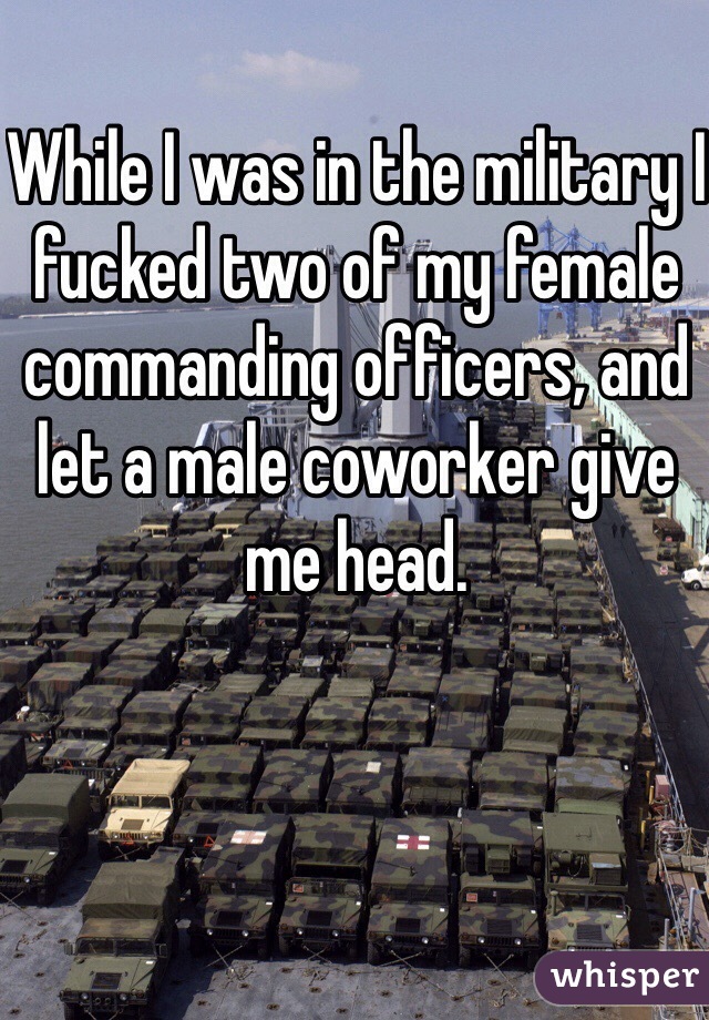While I was in the military I fucked two of my female commanding officers, and let a male coworker give me head.