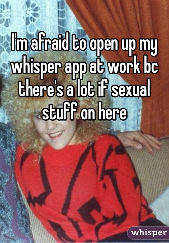 I'm afraid to open up my whisper app at work bc there's a lot if sexual stuff on here