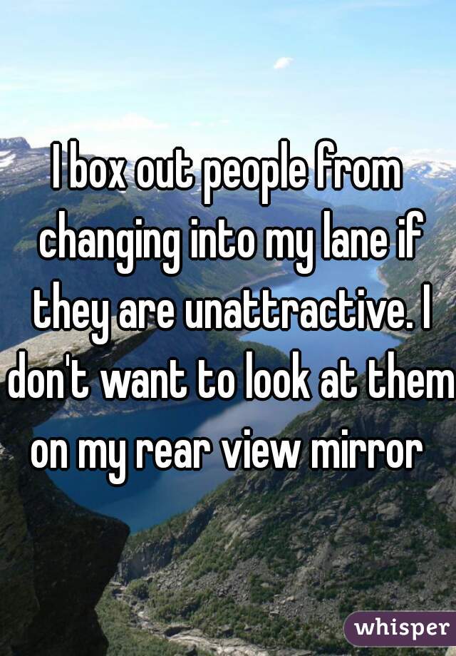 I box out people from changing into my lane if they are unattractive. I don't want to look at them on my rear view mirror 