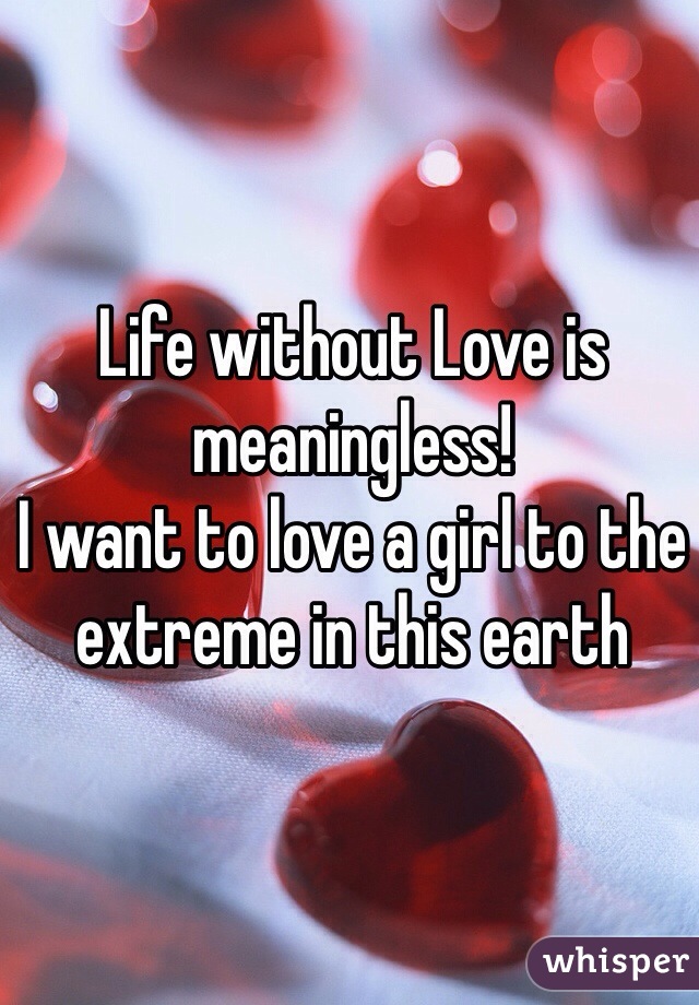 Life without Love is meaningless! 
I want to love a girl to the extreme in this earth 