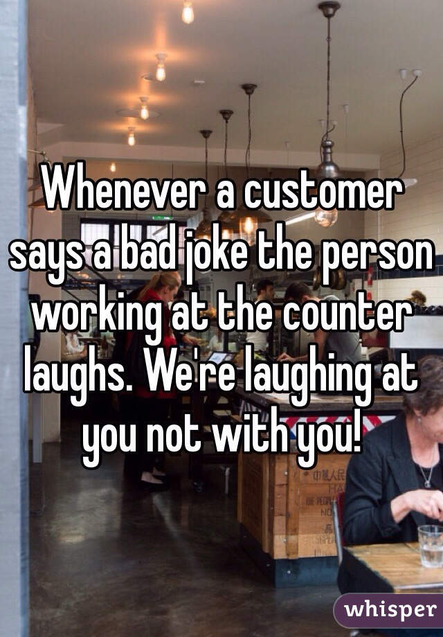 Whenever a customer says a bad joke the person working at the counter laughs. We're laughing at you not with you!