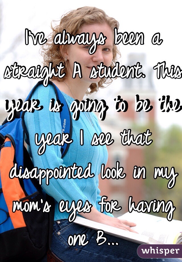 I've always been a straight A student. This year is going to be the year I see that disappointed look in my mom's eyes for having one B...