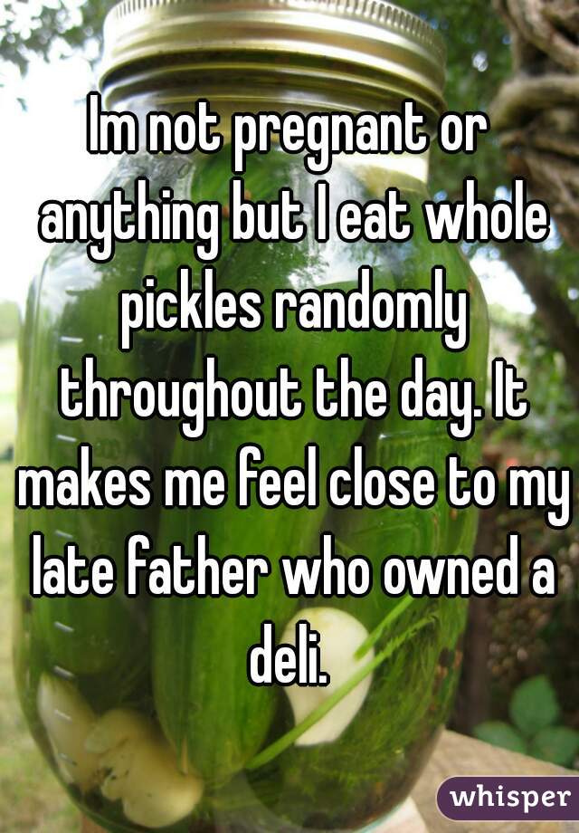 Im not pregnant or anything but I eat whole pickles randomly throughout the day. It makes me feel close to my late father who owned a deli. 