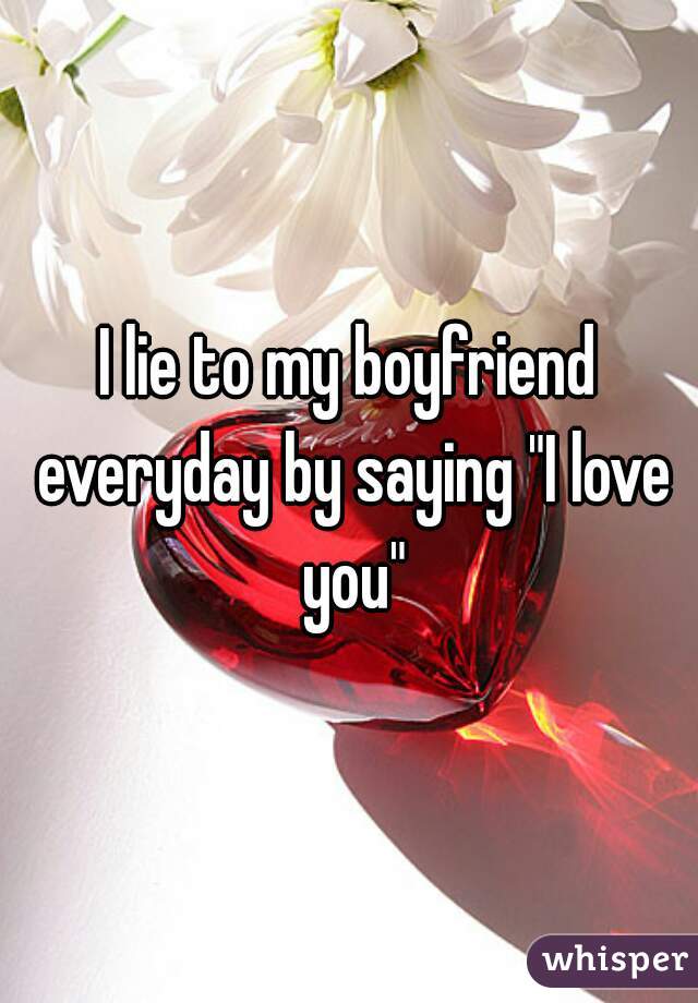 I lie to my boyfriend everyday by saying "I love you"
