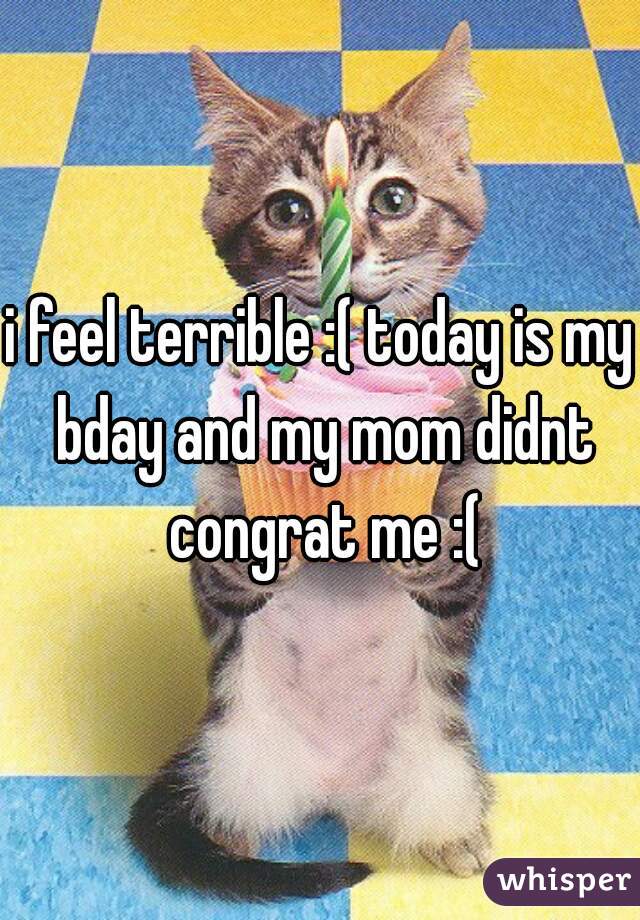 i feel terrible :( today is my bday and my mom didnt congrat me :(