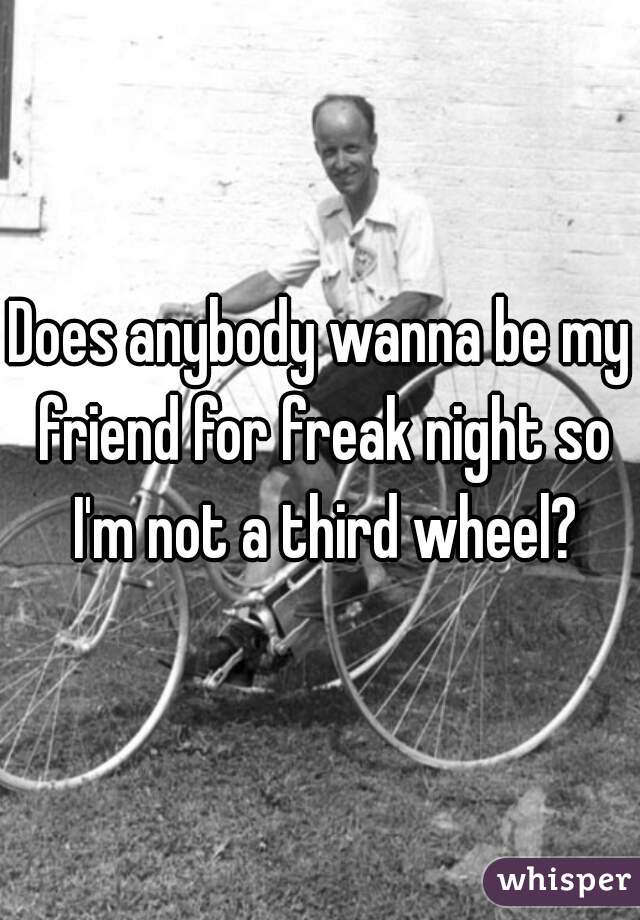 Does anybody wanna be my friend for freak night so I'm not a third wheel?