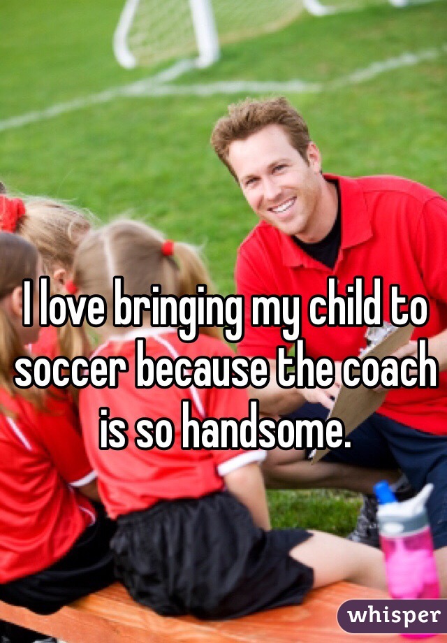 I love bringing my child to soccer because the coach is so handsome.