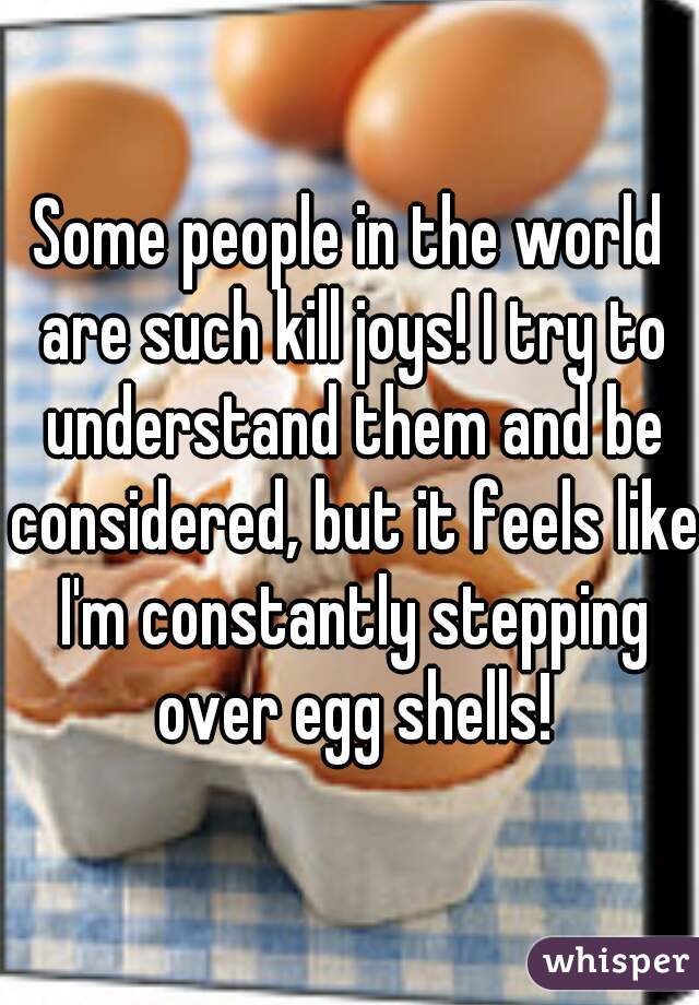 Some people in the world are such kill joys! I try to understand them and be considered, but it feels like I'm constantly stepping over egg shells!