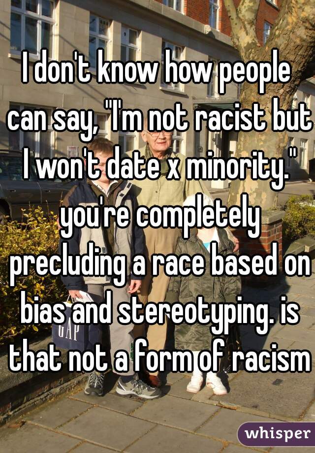 I don't know how people can say, "I'm not racist but I won't date x minority." you're completely precluding a race based on bias and stereotyping. is that not a form of racism?