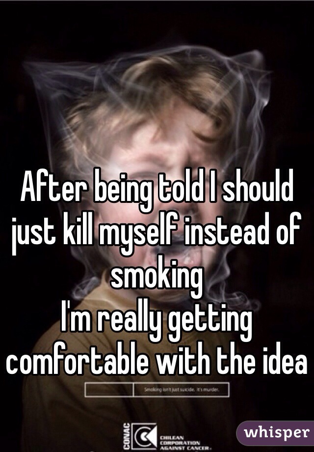 After being told I should just kill myself instead of smoking 
I'm really getting comfortable with the idea 