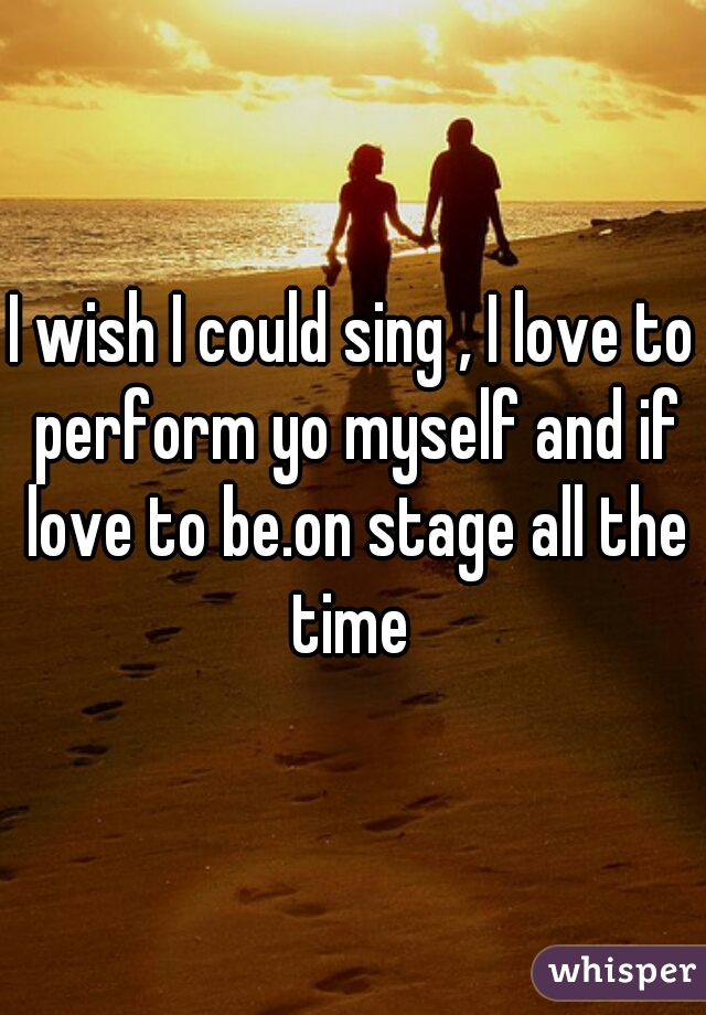 I wish I could sing , I love to perform yo myself and if love to be.on stage all the time 