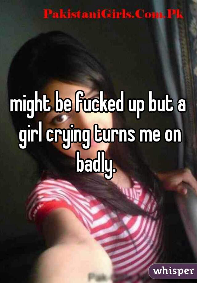 might be fucked up but a girl crying turns me on badly.  