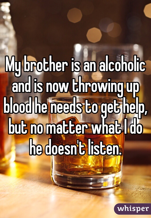 My brother is an alcoholic and is now throwing up blood he needs to get help, but no matter what I do he doesn't listen.