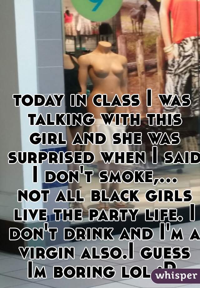 today in class I was talking with this girl and she was surprised when I said I don't smoke,... not all black girls live the party life. I don't drink and I'm a virgin also.I guess Im boring lol :P 
