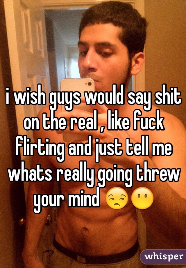 i wish guys would say shit on the real , like fuck flirting and just tell me whats really going threw your mind 😒😶