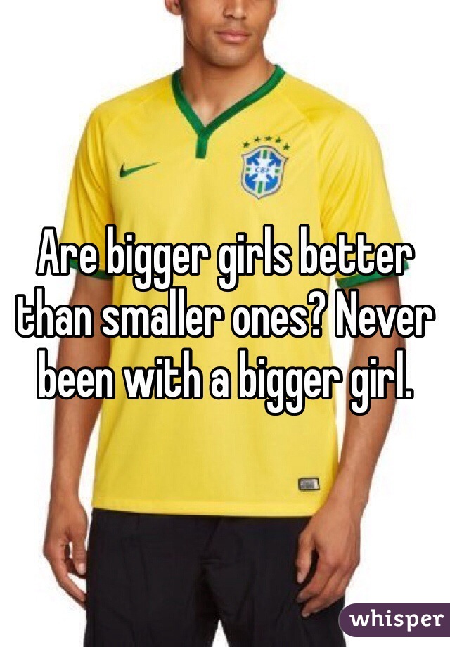 Are bigger girls better than smaller ones? Never been with a bigger girl. 