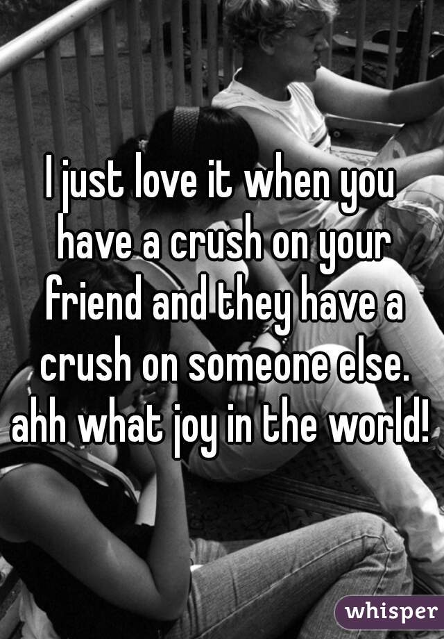 I just love it when you have a crush on your friend and they have a crush on someone else. ahh what joy in the world! 