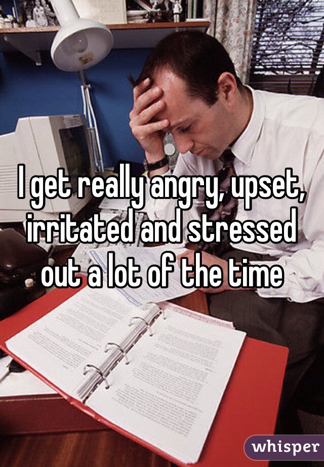 I get really angry, upset, irritated and stressed out a lot of the time 