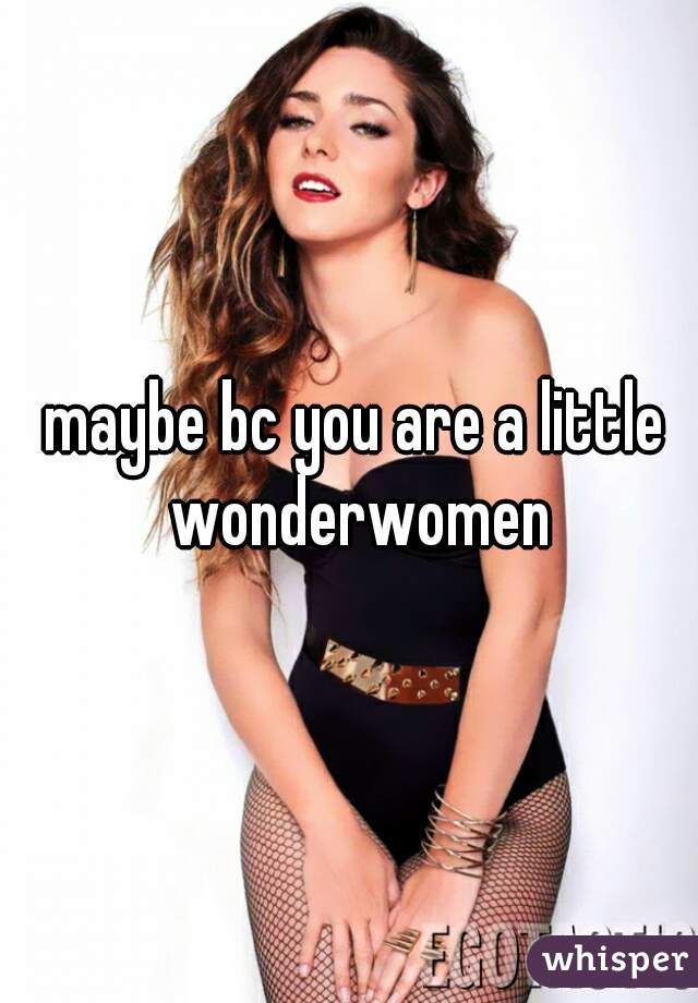 maybe bc you are a little wonderwomen