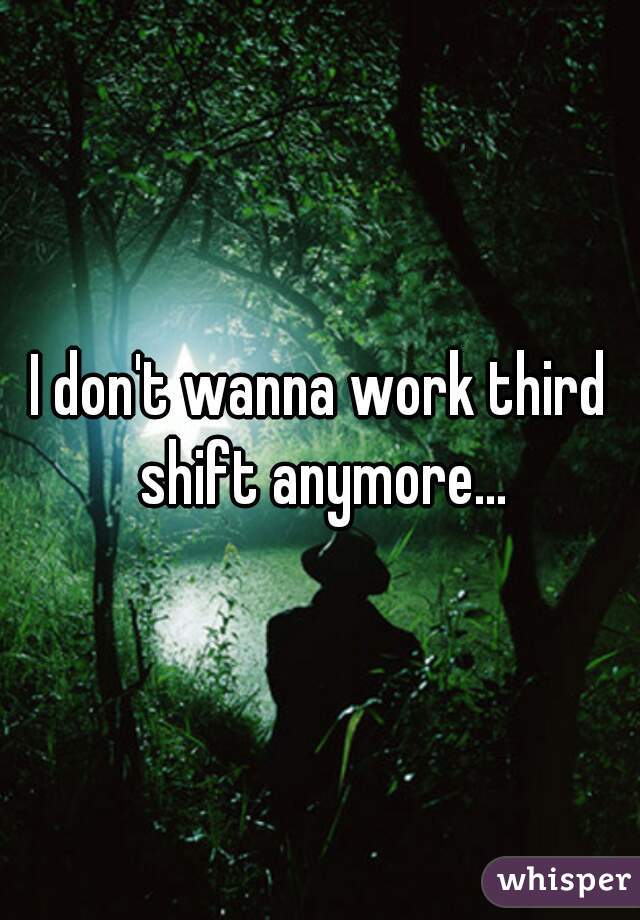 I don't wanna work third shift anymore...