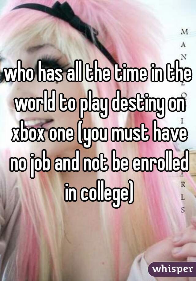 who has all the time in the world to play destiny on xbox one (you must have no job and not be enrolled in college)