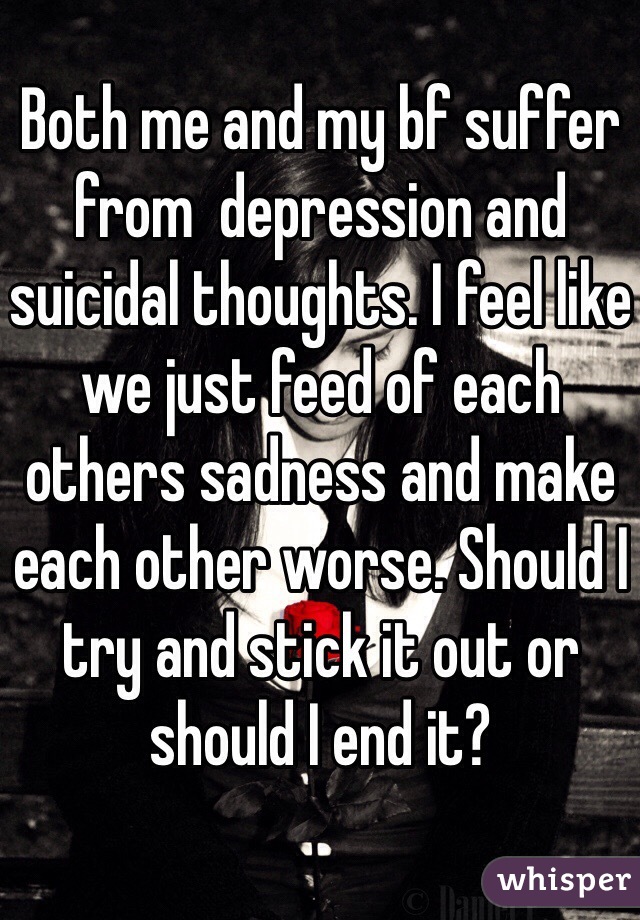Both me and my bf suffer from  depression and suicidal thoughts. I feel like we just feed of each others sadness and make each other worse. Should I try and stick it out or should I end it?