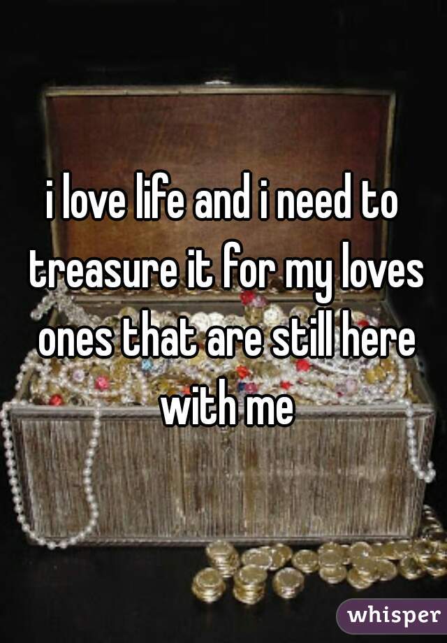 i love life and i need to treasure it for my loves ones that are still here with me